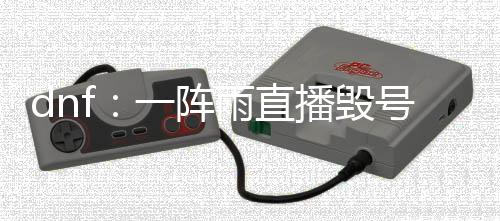 dnf：一陣雨直播毀號旭旭寶寶稱舍不得自己跑去瘋狂上15