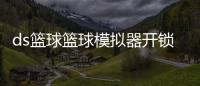 ds籃球籃球模擬器開鎖總彈出熱點資訊