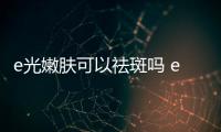 e光嫩膚可以祛斑嗎 e光嫩膚能美白嗎