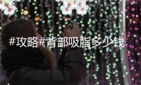 #攻略#背部吸脂多少錢？甩掉“虎背熊腰”我看行！