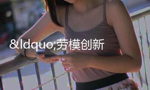 “勞模創(chuàng)新工作室”弘揚工匠精神