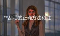 **刮毛的正確方法和注意事項，**脫毛推薦產品