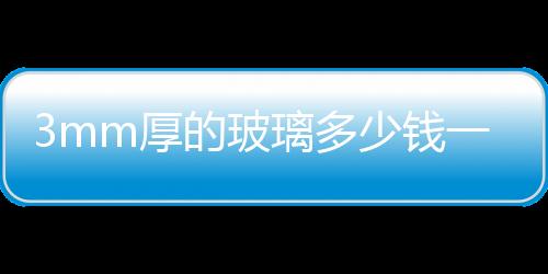3mm厚的玻璃多少錢一平米,安裝費多少錢 5mm的鋼化玻璃幾錢一平方 ,行業資訊