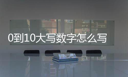 0到10大寫數字怎么寫（0到10大寫）