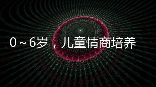 0～6歲，兒童情商培養正當時(關于0～6歲，兒童情商培養正當時簡述)
