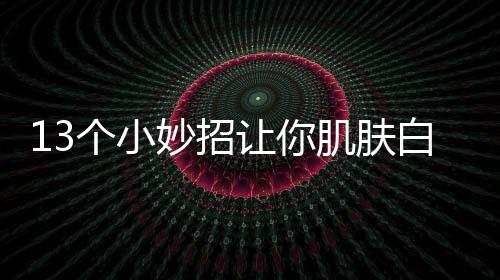 13個(gè)小妙招讓你肌膚白皙水嫩的