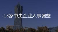13家中央企業人事調整大全