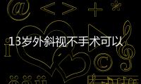 13歲外斜視不手術可以嗎?間歇性外斜視不一定需要,恒定性外斜視需要