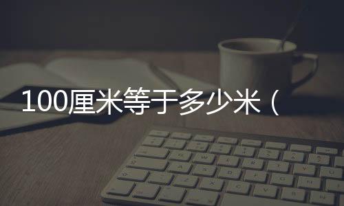 100厘米等于多少米（100厘米等于多少分米）