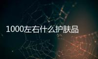 1000左右什么護膚品好用？這幾個化妝品組合值得推薦