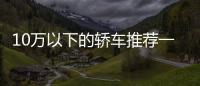 10萬以下的轎車推薦一下10萬以下的汽車有什么推薦的