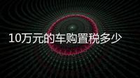 10萬(wàn)元的車購(gòu)置稅多少（10萬(wàn)元的車）
