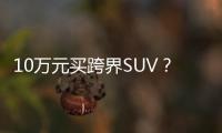 10萬元買跨界SUV？這幾款可以了解下