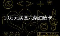 10萬元買國六柴油皮卡 目前這兩款你怎么選