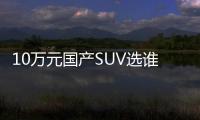 10萬元國產SUV選誰？高性價比車對比！
