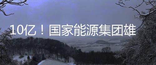10億！國家能源集團(tuán)雄安公司成立！