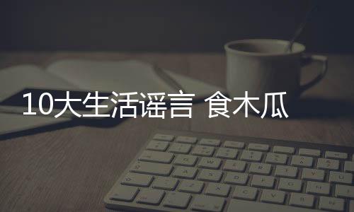 10大生活謠言 食木瓜豐胸上榜
