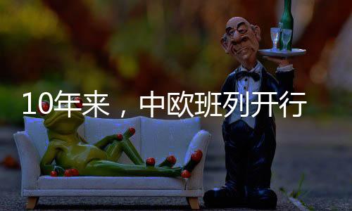 10年來，中歐班列開行7.7萬列，行駛總里程逾7億公里——中歐班列尋源記