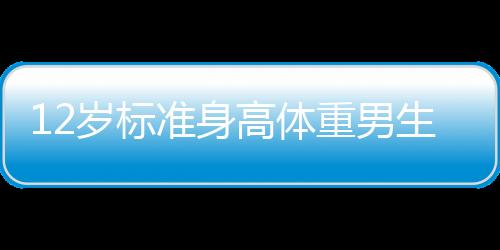 12歲標(biāo)準(zhǔn)身高體重男生12歲標(biāo)準(zhǔn)身高