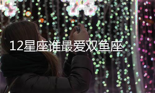 12星座誰最愛雙魚座 誰最愛雙魚座