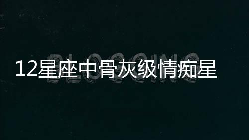 12星座中骨灰級情癡星座