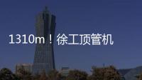 1310m！徐工頂管機創(chuàng)國內(nèi)單次最長頂進紀(jì)錄