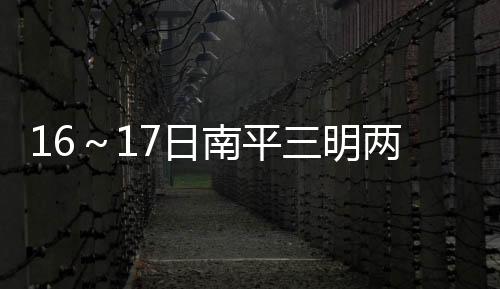 16～17日南平三明兩市北部有大雨到暴雨