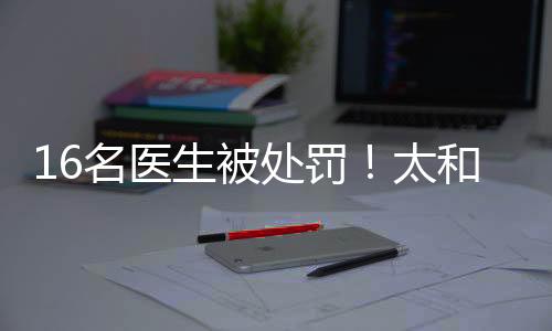 16名醫生被處罰！太和4家醫院騙保通報來了