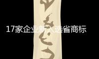 17家企業新入選省商標品牌示范企業名單_