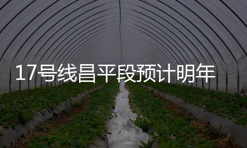 17號線昌平段預計明年年底具備通車條件