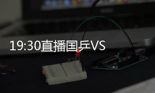 19:30直播國乒VS世界男團比賽 王勵勤領銜出擊