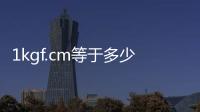1kgf.cm等于多少牛（1kgf等于多少牛）