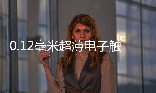 0.12毫米超薄電子觸控玻璃再次刷新世界紀錄,行業資訊
