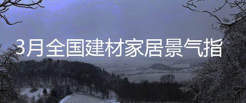 3月全國建材家居景氣指數BHI開始回升