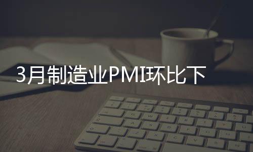 3月制造業PMI環比下降0.7%，仍保持擴張態勢｜快訊