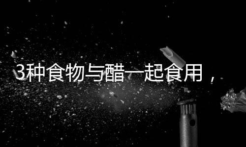 3種食物與醋一起食用，養(yǎng)生價(jià)值高
