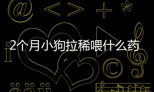 2個(gè)月小狗拉稀喂什么藥？2個(gè)月小狗拉稀喂什么藥好