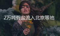 2萬(wàn)噸假鹽流入北京等地被查 案值2000余萬(wàn)元