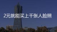 2元就能買上千張人臉照片，我們的“臉”還安全嗎？