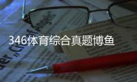 346體育綜合真題博魚(yú)體育官網(wǎng)登錄2024年1月21日
