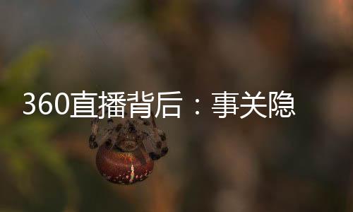 360直播背后：事關隱私的恐慌和委屈的周鴻祎