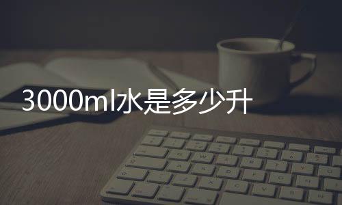 3000ml水是多少升水（3000ml的水大概是多少）