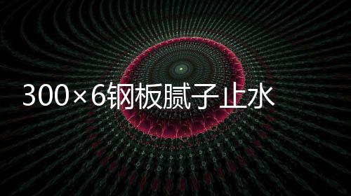 300×6鋼板膩子止水帶價錢