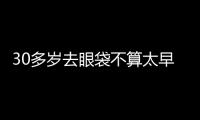 30多歲去眼袋不算太早,30多歲男性通過內(nèi)切去眼袋這些方法比較好