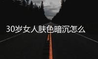 30歲女人膚色暗沉怎么辦