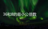 36和8的最小公倍數 36和8的最小公倍數是什么
