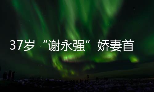 37歲“謝永強(qiáng)”嬌妻首出鏡，膚白腿細(xì)惹人羨，網(wǎng)友直呼太幸福