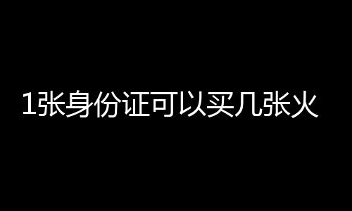 1張身份證可以買(mǎi)幾張火車(chē)票（一張身份證能買(mǎi)幾張火車(chē)票）