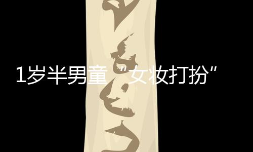 1歲半男童“女妝打扮”家門口離奇失蹤