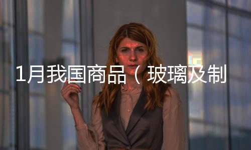 1月我國商品（玻璃及制品類）秘魯出口量值表,行業資訊